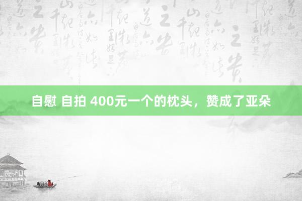 自慰 自拍 400元一个的枕头，赞成了亚朵