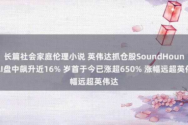 长篇社会家庭伦理小说 英伟达抓仓股SoundHound AI盘中飙升近16% 岁首于今已涨超650% 涨幅远超英伟达