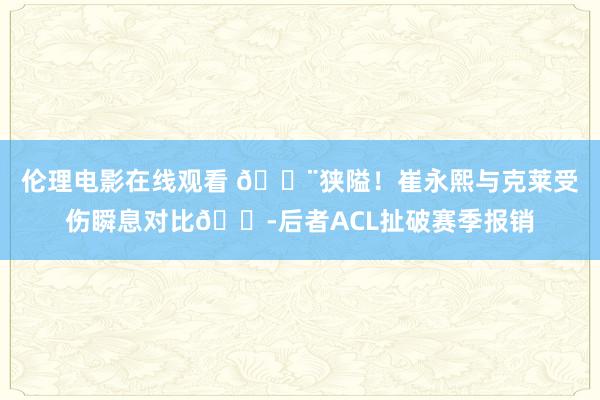 伦理电影在线观看 😨狭隘！崔永熙与克莱受伤瞬息对比😭后者ACL扯破赛季报销