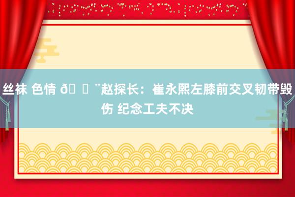 丝袜 色情 🚨赵探长：崔永熙左膝前交叉韧带毁伤 纪念工夫不决