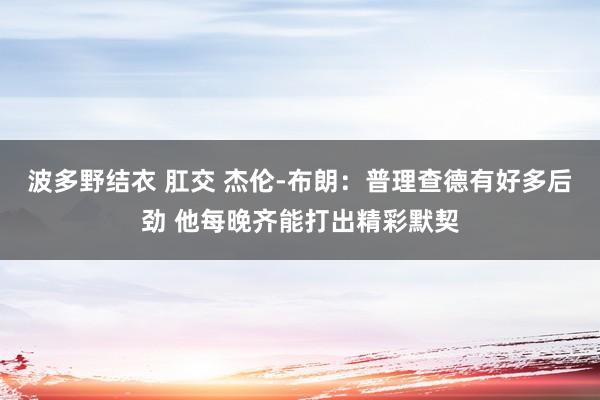 波多野结衣 肛交 杰伦-布朗：普理查德有好多后劲 他每晚齐能打出精彩默契