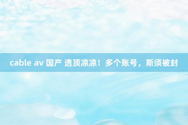 cable av 国产 透顶凉凉！多个账号，斯须被封