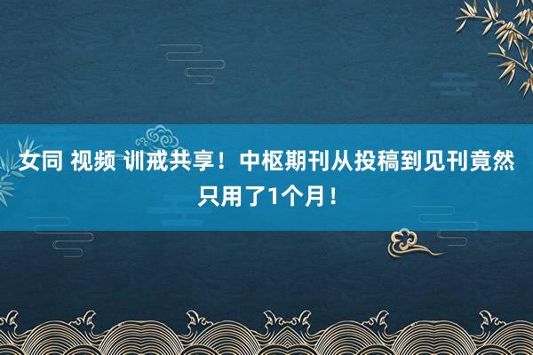 女同 视频 训戒共享！中枢期刊从投稿到见刊竟然只用了1个月！