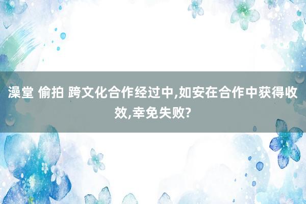 澡堂 偷拍 跨文化合作经过中，如安在合作中获得收效，幸免失败?