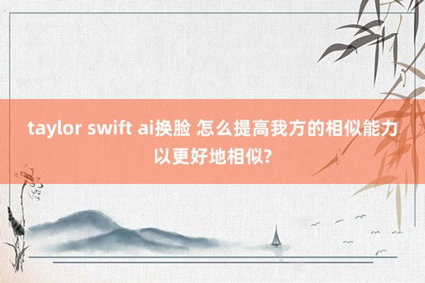 taylor swift ai换脸 怎么提高我方的相似能力以更好地相似?