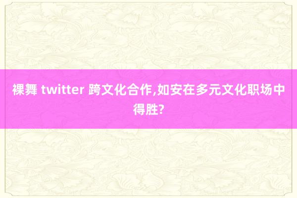 裸舞 twitter 跨文化合作，如安在多元文化职场中得胜?