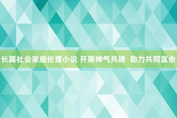 长篇社会家庭伦理小说 开展神气共建  助力共同富余