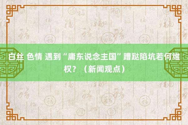 白丝 色情 遇到“庸东说念主国”蹧跶陷坑若何维权？（新闻观点）