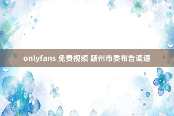 onlyfans 免费视频 赣州市委布告调遣