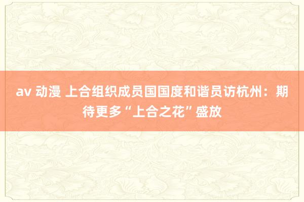 av 动漫 上合组织成员国国度和谐员访杭州：期待更多“上合之花”盛放