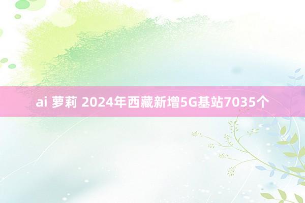 ai 萝莉 2024年西藏新增5G基站7035个