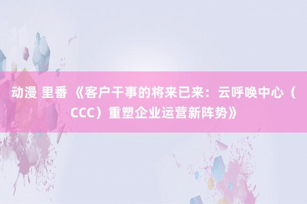 动漫 里番 《客户干事的将来已来：云呼唤中心（CCC）重塑企业运营新阵势》