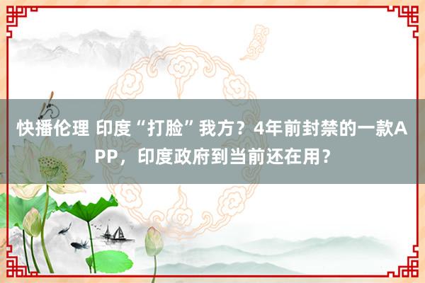 快播伦理 印度“打脸”我方？4年前封禁的一款APP，印度政府到当前还在用？