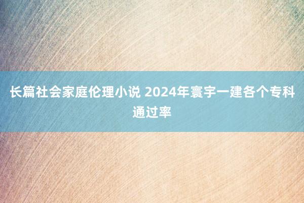 长篇社会家庭伦理小说 2024年寰宇一建各个专科通过率