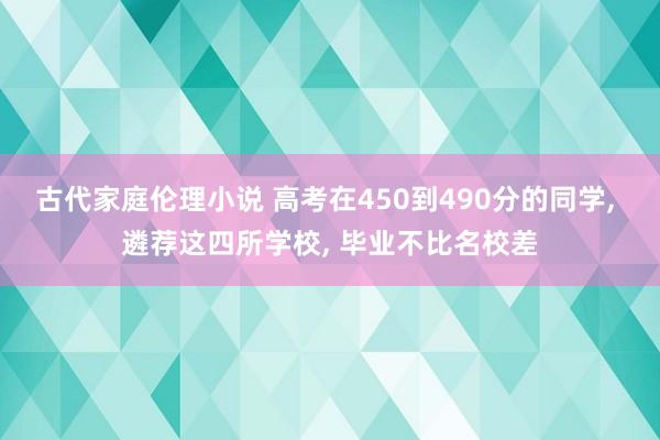 古代家庭伦理小说 高考在450到490分的同学， 遴荐这四所学校， 毕业不比名校差