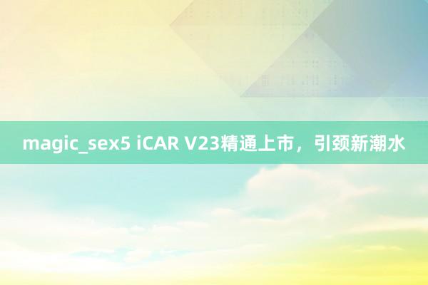 magic_sex5 iCAR V23精通上市，引颈新潮水