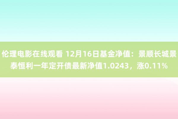 伦理电影在线观看 12月16日基金净值：景顺长城景泰恒利一年定开债最新净值1.0243，涨0.11%