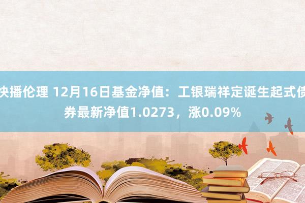 快播伦理 12月16日基金净值：工银瑞祥定诞生起式债券最新净值1.0273，涨0.09%