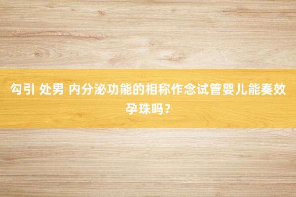 勾引 处男 内分泌功能的相称作念试管婴儿能奏效孕珠吗？