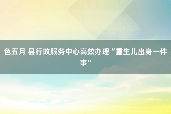 色五月 县行政服务中心高效办理“重生儿出身一件事”