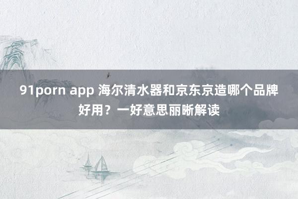 91porn app 海尔清水器和京东京造哪个品牌好用？一好意思丽晰解读