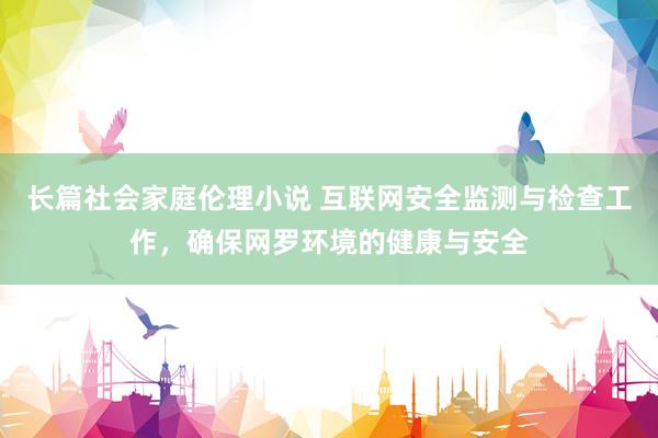 长篇社会家庭伦理小说 互联网安全监测与检查工作，确保网罗环境的健康与安全