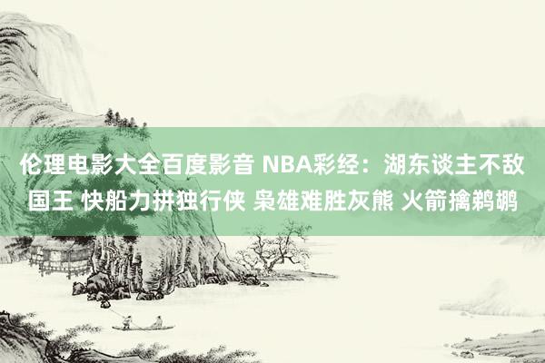 伦理电影大全百度影音 NBA彩经：湖东谈主不敌国王 快船力拼独行侠 枭雄难胜灰熊 火箭擒鹈鹕