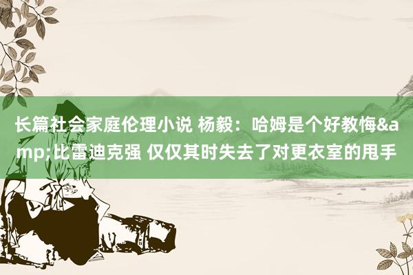 长篇社会家庭伦理小说 杨毅：哈姆是个好教悔&比雷迪克强 仅仅其时失去了对更衣室的甩手