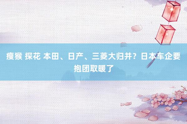 瘦猴 探花 本田、日产、三菱大归并？日本车企要抱团取暖了