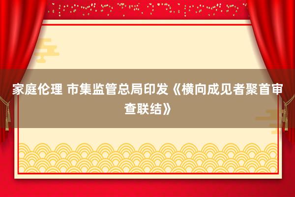 家庭伦理 市集监管总局印发《横向成见者聚首审查联结》