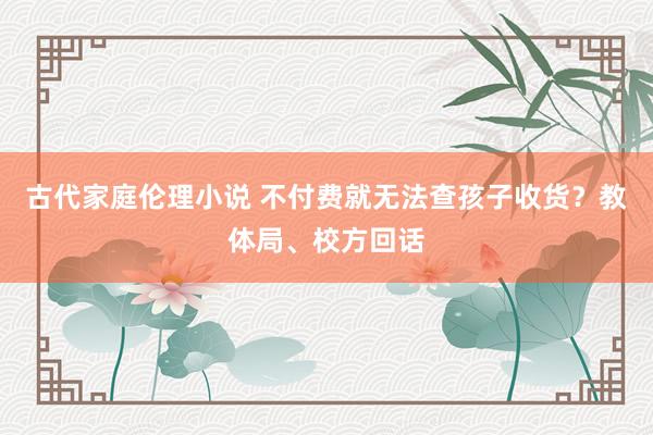 古代家庭伦理小说 不付费就无法查孩子收货？教体局、校方回话