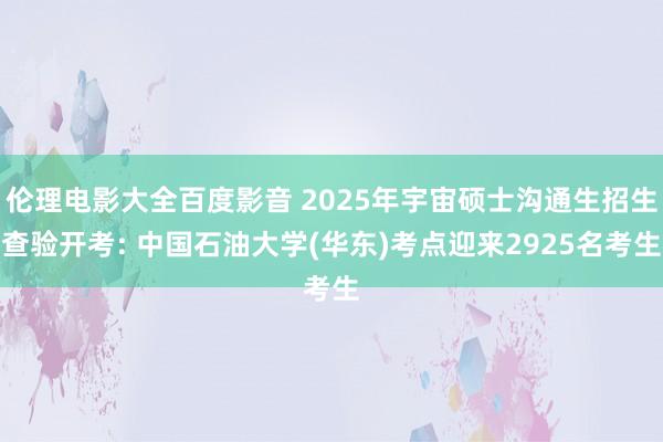 伦理电影大全百度影音 2025年宇宙硕士沟通生招生查验开考: 中国石油大学(华东)考点迎来2925名考生