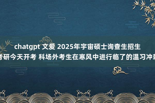 chatgpt 文爱 2025年宇宙硕士询查生招生考研今天开考 科场外考生在寒风中进行临了的温习冲刺