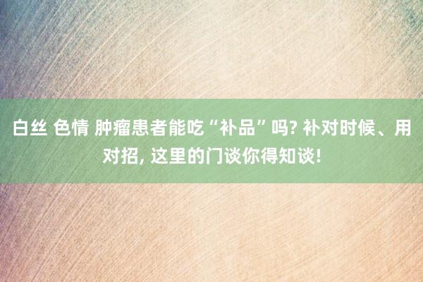 白丝 色情 肿瘤患者能吃“补品”吗? 补对时候、用对招， 这里的门谈你得知谈!