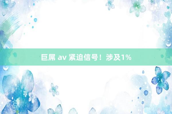 巨屌 av 紧迫信号！涉及1%