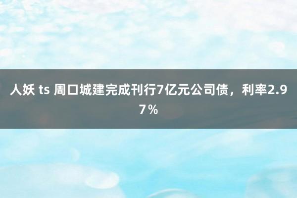 人妖 ts 周口城建完成刊行7亿元公司债，利率2.97％