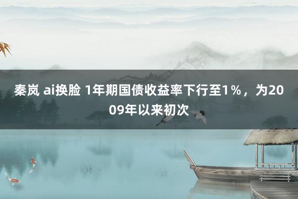 秦岚 ai换脸 1年期国债收益率下行至1％，为2009年以来初次