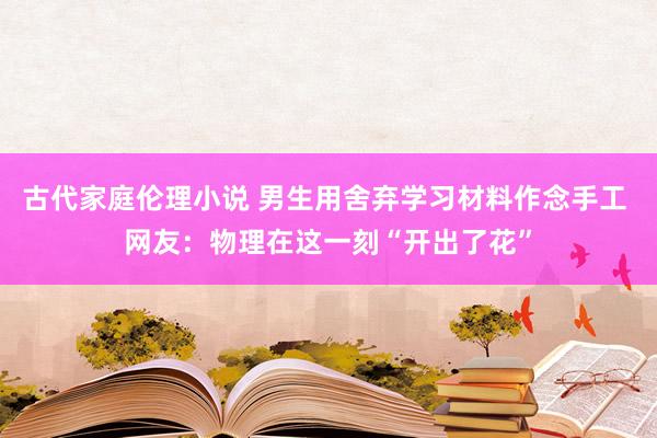 古代家庭伦理小说 男生用舍弃学习材料作念手工 网友：物理在这一刻“开出了花”