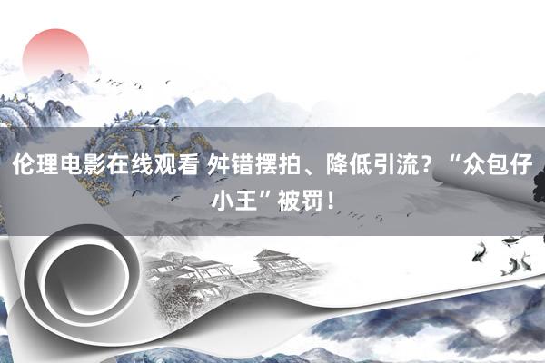 伦理电影在线观看 舛错摆拍、降低引流？“众包仔小王”被罚！