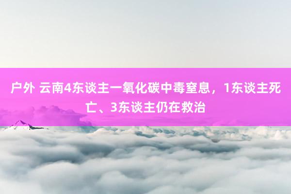 户外 云南4东谈主一氧化碳中毒窒息，1东谈主死亡、3东谈主仍在救治