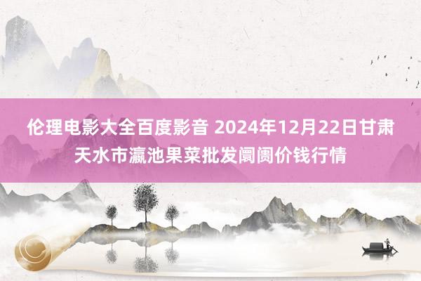 伦理电影大全百度影音 2024年12月22日甘肃天水市瀛池果菜批发阛阓价钱行情