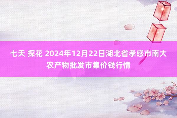 七天 探花 2024年12月22日湖北省孝感市南大农产物批发市集价钱行情