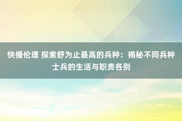 快播伦理 探索舒为止最高的兵种：揭秘不同兵种士兵的生活与职责各别