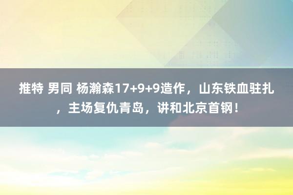 推特 男同 杨瀚森17+9+9造作，山东铁血驻扎，主场复仇青岛，讲和北京首钢！