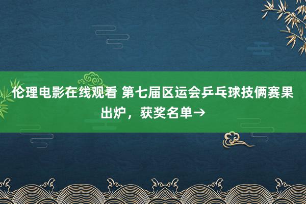 伦理电影在线观看 第七届区运会乒乓球技俩赛果出炉，获奖名单→