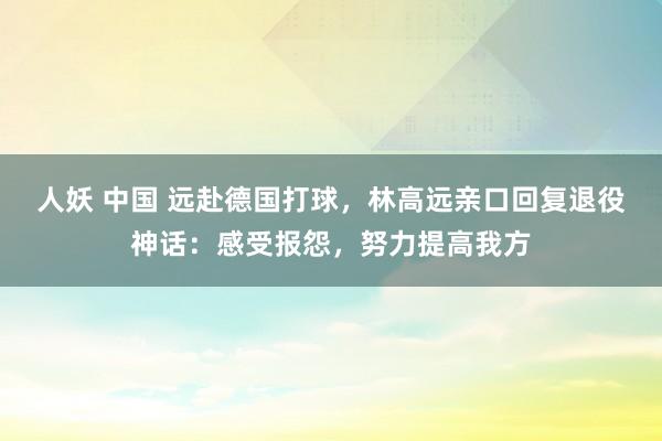 人妖 中国 远赴德国打球，林高远亲口回复退役神话：感受报怨，努力提高我方