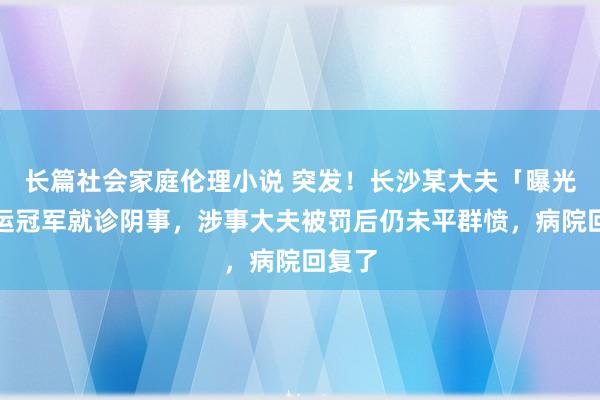 长篇社会家庭伦理小说 突发！长沙某大夫「曝光」奥运冠军就诊阴事，涉事大夫被罚后仍未平群愤，病院回复了