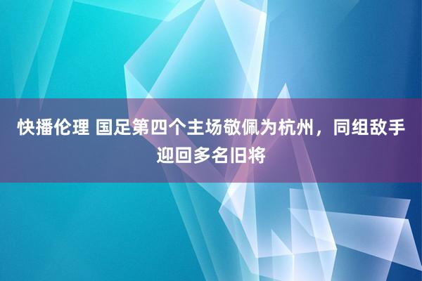 快播伦理 国足第四个主场敬佩为杭州，同组敌手迎回多名旧将