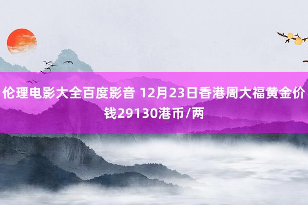 伦理电影大全百度影音 12月23日香港周大福黄金价钱29130港币/两