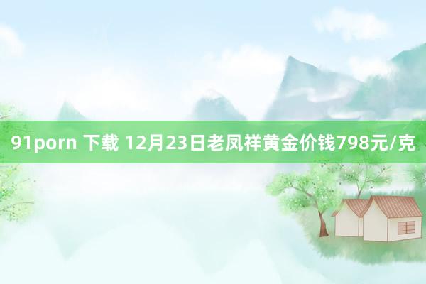 91porn 下载 12月23日老凤祥黄金价钱798元/克